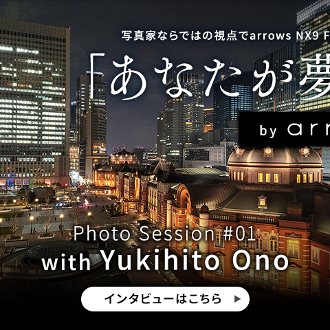 写真家ならではの視点でarrows NX9 F-52Aの魅力を語るスペシャルコンテンツ「あなたが夢中な世界」Photo Session #01 with Yukihito Ono インタビューはこちら