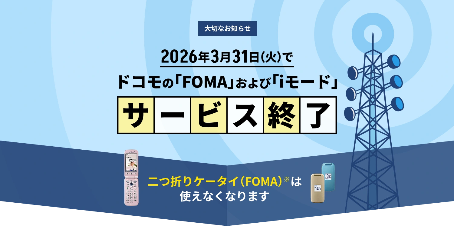 大切なお知らせ　2026年3月31日（火）でドコモの「FOMA」および「iモード」サービス終了　二つ折りケータイ（FOMA）※は使えなくなります。※2014年以前発売のらくらくホン（FOMA らくらくホンシリーズ）
