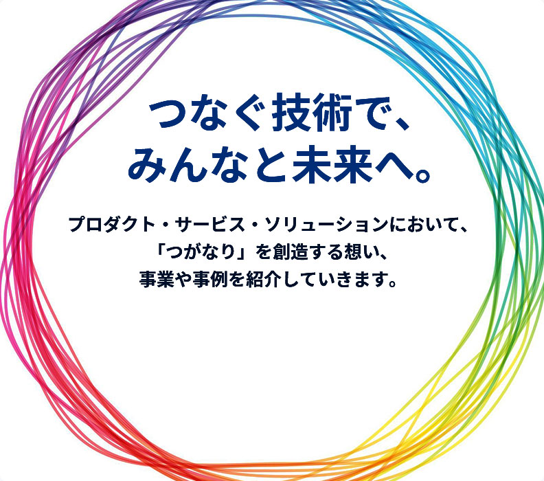 つなぐ技術で、みんなと未来へ。　プロダクト・サービス・ソリューションにおいて、「つがなり」を創造する想い、事業や事例を紹介していきます。